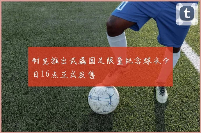耐克推出武磊国足限量纪念球衣今日16点正式发售