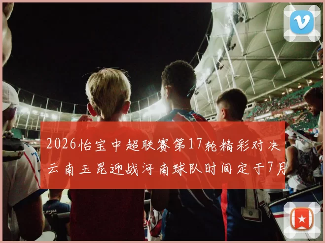 2026怡宝中超联赛第17轮精彩对决云南玉昆迎战河南球队时间定于7月3日晚上20点