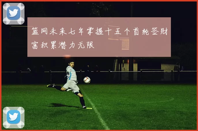 篮网未来七年掌握十五个首轮签财富积累潜力无限