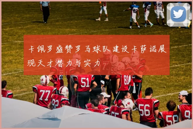 卡佩罗盛赞罗马球队建设卡萨诺展现天才潜力与实力
