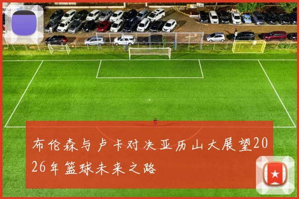 布伦森与卢卡对决亚历山大展望2026年篮球未来之路