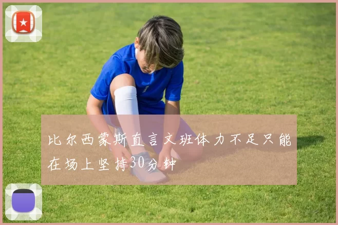 比尔西蒙斯直言文班体力不足只能在场上坚持30分钟