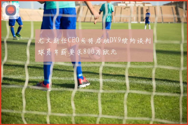 尤文新任CEO或将启动DV9续约谈判球员年薪要求800万欧元