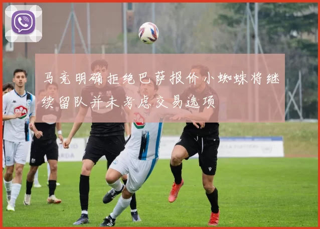 马竞明确拒绝巴萨报价小蜘蛛将继续留队并未考虑交易选项