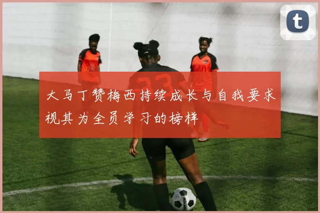 大马丁赞梅西持续成长与自我要求视其为全员学习的榜样