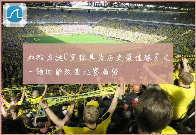 加维力挺C罗称其为历史最佳球员之一随时能改变比赛局势