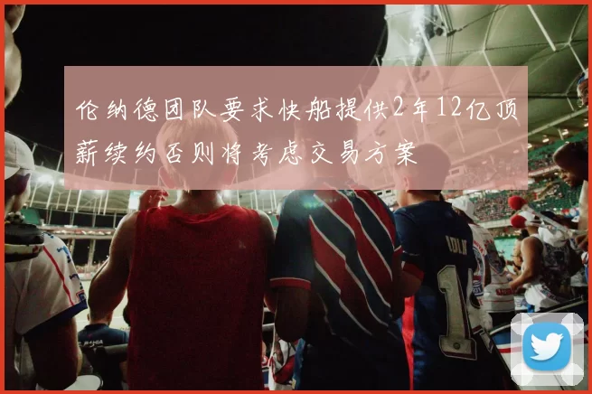 伦纳德团队要求快船提供2年12亿顶薪续约否则将考虑交易方案