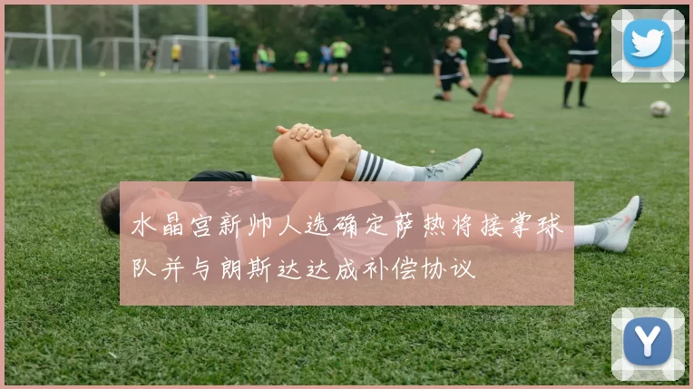 水晶宫新帅人选确定萨热将接掌球队并与朗斯达达成补偿协议