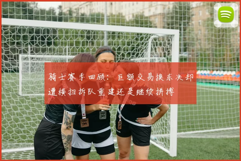 骑士赛季回顾：巨额交易换东决却遭横扫拆队重建还是继续拼搏