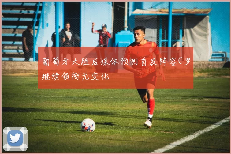 葡萄牙大胜后媒体预测首发阵容C罗继续领衔无变化
